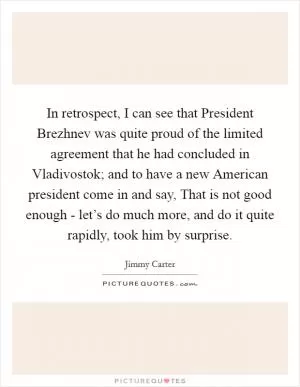 In retrospect, I can see that President Brezhnev was quite proud of the limited agreement that he had concluded in Vladivostok; and to have a new American president come in and say, That is not good enough - let’s do much more, and do it quite rapidly, took him by surprise Picture Quote #1