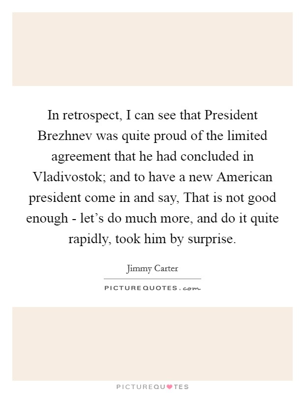 In retrospect, I can see that President Brezhnev was quite proud of the limited agreement that he had concluded in Vladivostok; and to have a new American president come in and say, That is not good enough - let's do much more, and do it quite rapidly, took him by surprise. Picture Quote #1
