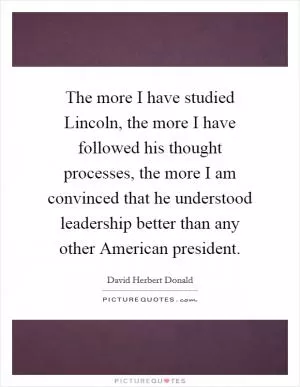 The more I have studied Lincoln, the more I have followed his thought processes, the more I am convinced that he understood leadership better than any other American president Picture Quote #1
