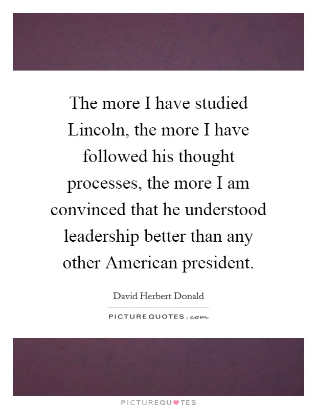 The more I have studied Lincoln, the more I have followed his thought processes, the more I am convinced that he understood leadership better than any other American president. Picture Quote #1