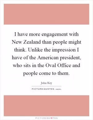 I have more engagement with New Zealand than people might think. Unlike the impression I have of the American president, who sits in the Oval Office and people come to them Picture Quote #1