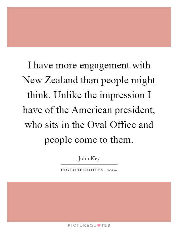 I have more engagement with New Zealand than people might think. Unlike the impression I have of the American president, who sits in the Oval Office and people come to them. Picture Quote #1