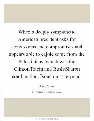 When a deeply sympathetic American president asks for concessions and compromises and appears able to cajole some from the Palestinians, which was the Clinton/Rabin and Bush/Sharon combination, Israel must respond Picture Quote #1