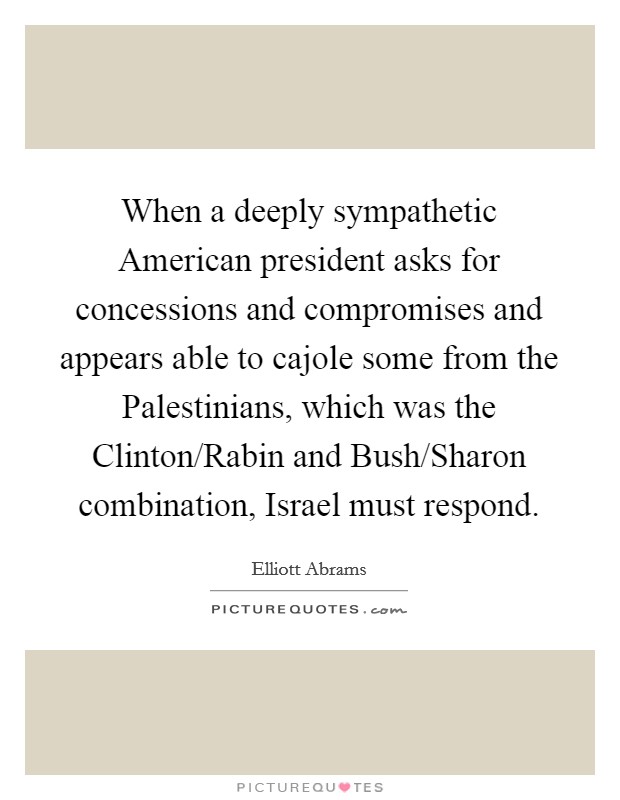 When a deeply sympathetic American president asks for concessions and compromises and appears able to cajole some from the Palestinians, which was the Clinton/Rabin and Bush/Sharon combination, Israel must respond. Picture Quote #1