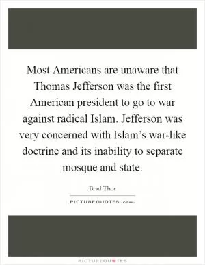 Most Americans are unaware that Thomas Jefferson was the first American president to go to war against radical Islam. Jefferson was very concerned with Islam’s war-like doctrine and its inability to separate mosque and state Picture Quote #1