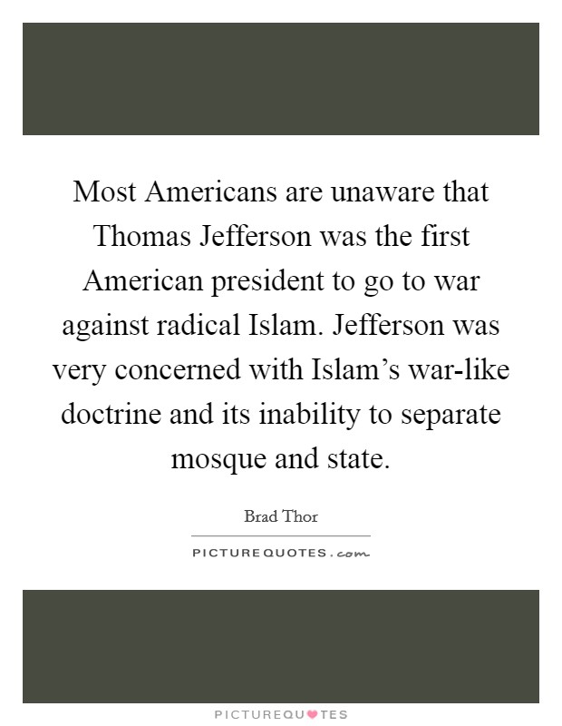 Most Americans are unaware that Thomas Jefferson was the first American president to go to war against radical Islam. Jefferson was very concerned with Islam's war-like doctrine and its inability to separate mosque and state. Picture Quote #1