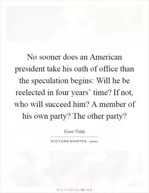 No sooner does an American president take his oath of office than the speculation begins: Will he be reelected in four years’ time? If not, who will succeed him? A member of his own party? The other party? Picture Quote #1