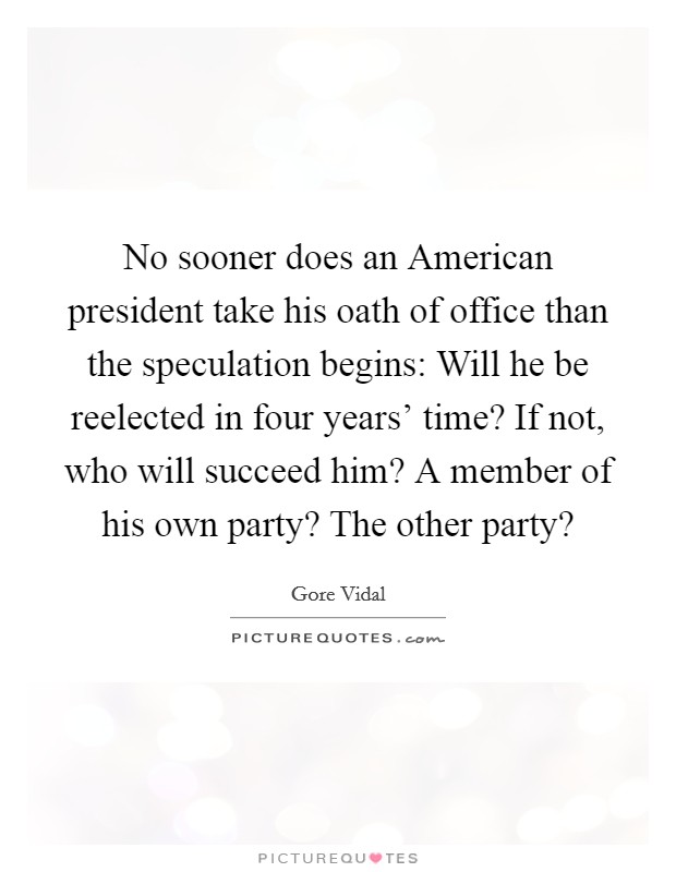 No sooner does an American president take his oath of office than the speculation begins: Will he be reelected in four years' time? If not, who will succeed him? A member of his own party? The other party? Picture Quote #1