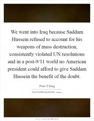 We went into Iraq because Saddam Hussein refused to account for his weapons of mass destruction, consistently violated UN resolutions and in a post-9/11 world no American president could afford to give Saddam Hussein the benefit of the doubt Picture Quote #1