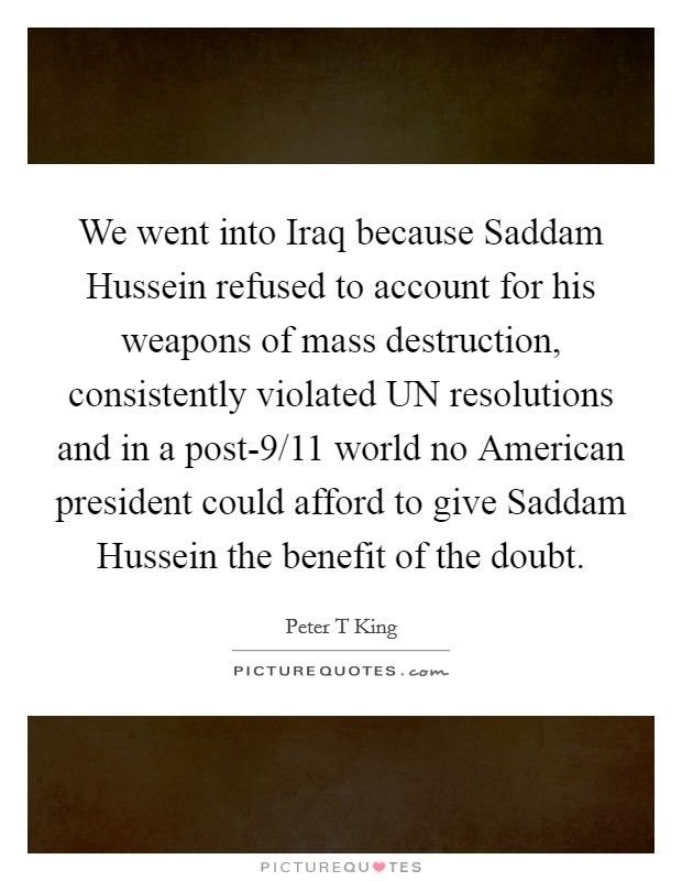 We went into Iraq because Saddam Hussein refused to account for his weapons of mass destruction, consistently violated UN resolutions and in a post-9/11 world no American president could afford to give Saddam Hussein the benefit of the doubt. Picture Quote #1