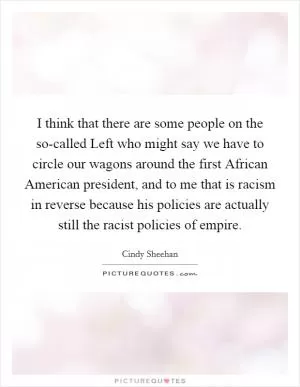 I think that there are some people on the so-called Left who might say we have to circle our wagons around the first African American president, and to me that is racism in reverse because his policies are actually still the racist policies of empire Picture Quote #1