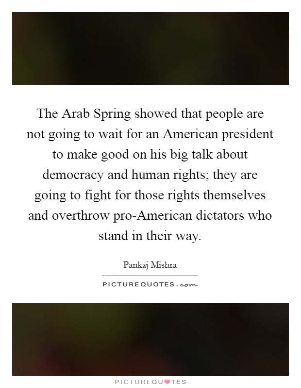 The Arab Spring showed that people are not going to wait for an American president to make good on his big talk about democracy and human rights; they are going to fight for those rights themselves and overthrow pro-American dictators who stand in their way. Picture Quote #1