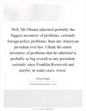 Well, Mr Obama inherited probably the biggest inventory of problems, certainly foreign policy problems, than any American president ever has. I think the entire inventory of problems that he inherited is probably as big overall as any president, certainly since Franklin Roosevelt and maybe, in some cases, worse Picture Quote #1