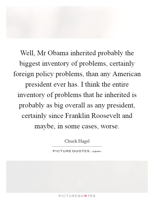 Well, Mr Obama inherited probably the biggest inventory of problems, certainly foreign policy problems, than any American president ever has. I think the entire inventory of problems that he inherited is probably as big overall as any president, certainly since Franklin Roosevelt and maybe, in some cases, worse. Picture Quote #1