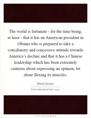 The world is fortunate - for the time being, at least - that it has an American president in Obama who is prepared to take a conciliatory and concessive attitude towards America’s decline and that it has a Chinese leadership which has been extremely cautious about expressing an opinion, let alone flexing its muscles Picture Quote #1