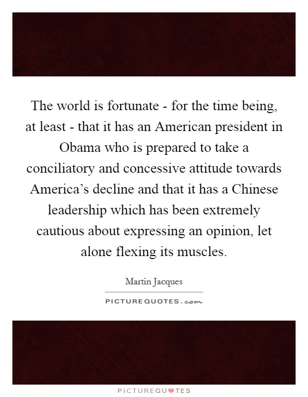 The world is fortunate - for the time being, at least - that it has an American president in Obama who is prepared to take a conciliatory and concessive attitude towards America's decline and that it has a Chinese leadership which has been extremely cautious about expressing an opinion, let alone flexing its muscles. Picture Quote #1