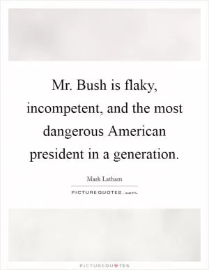 Mr. Bush is flaky, incompetent, and the most dangerous American president in a generation Picture Quote #1