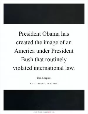 President Obama has created the image of an America under President Bush that routinely violated international law Picture Quote #1
