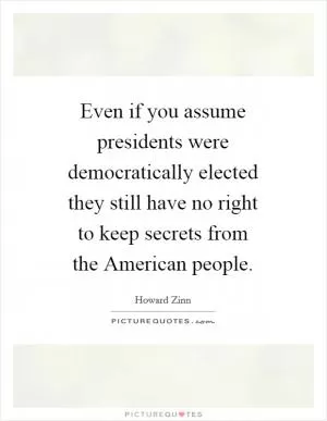 Even if you assume presidents were democratically elected they still have no right to keep secrets from the American people Picture Quote #1