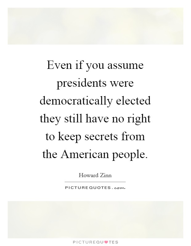 Even if you assume presidents were democratically elected they still have no right to keep secrets from the American people. Picture Quote #1