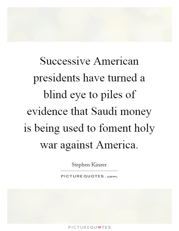 Successive American presidents have turned a blind eye to piles of evidence that Saudi money is being used to foment holy war against America. Picture Quote #1