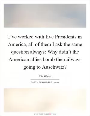 I’ve worked with five Presidents in America, all of them I ask the same question always: Why didn’t the American allies bomb the railways going to Auschwitz? Picture Quote #1
