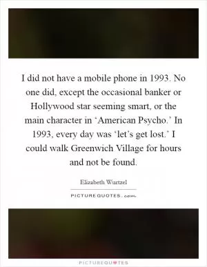 I did not have a mobile phone in 1993. No one did, except the occasional banker or Hollywood star seeming smart, or the main character in ‘American Psycho.’ In 1993, every day was ‘let’s get lost.’ I could walk Greenwich Village for hours and not be found Picture Quote #1
