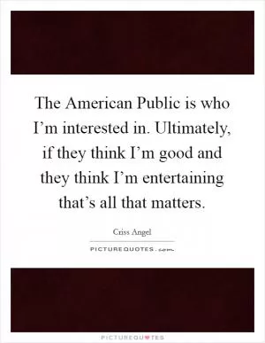 The American Public is who I’m interested in. Ultimately, if they think I’m good and they think I’m entertaining that’s all that matters Picture Quote #1