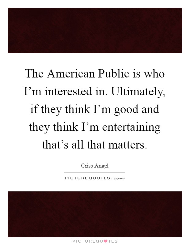The American Public is who I'm interested in. Ultimately, if they think I'm good and they think I'm entertaining that's all that matters. Picture Quote #1
