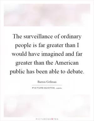 The surveillance of ordinary people is far greater than I would have imagined and far greater than the American public has been able to debate Picture Quote #1