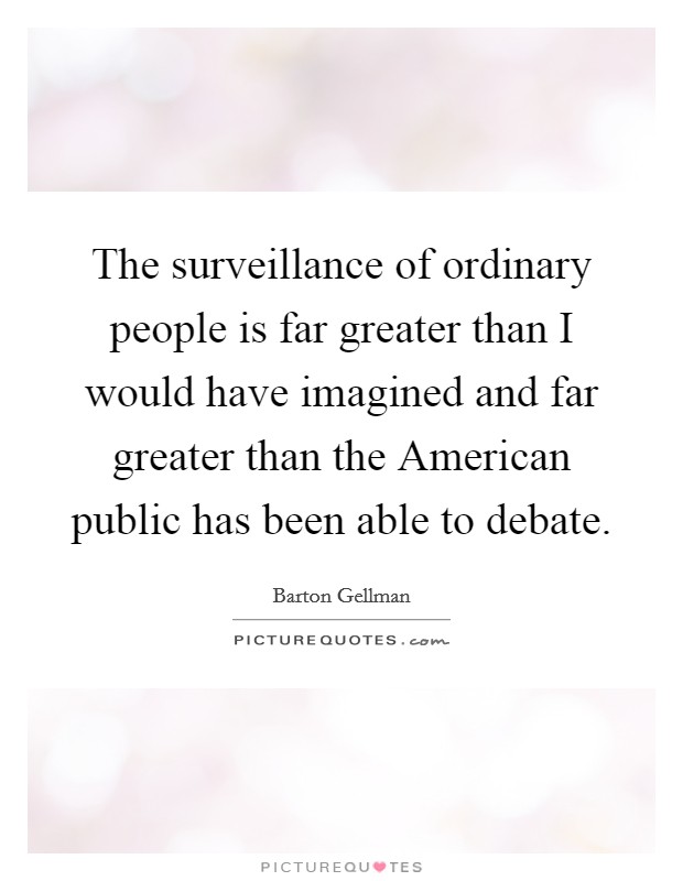 The surveillance of ordinary people is far greater than I would have imagined and far greater than the American public has been able to debate. Picture Quote #1