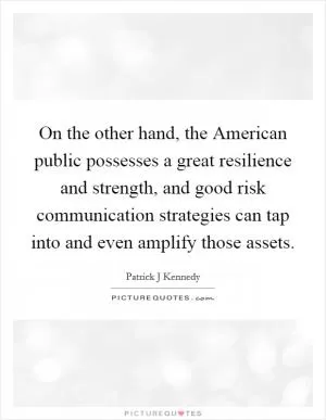 On the other hand, the American public possesses a great resilience and strength, and good risk communication strategies can tap into and even amplify those assets Picture Quote #1