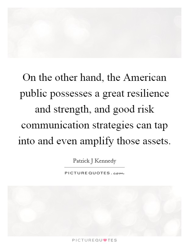 On the other hand, the American public possesses a great resilience and strength, and good risk communication strategies can tap into and even amplify those assets. Picture Quote #1