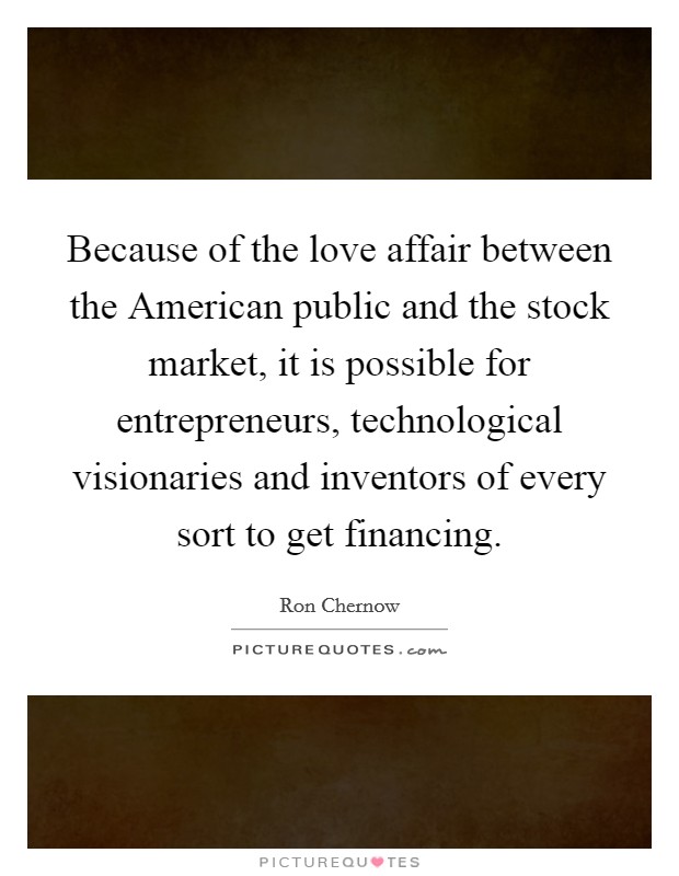 Because of the love affair between the American public and the stock market, it is possible for entrepreneurs, technological visionaries and inventors of every sort to get financing. Picture Quote #1