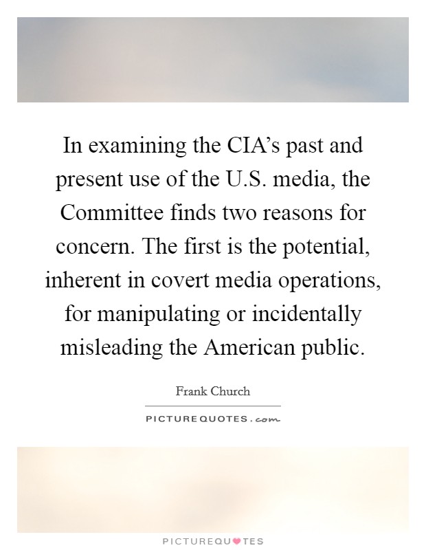 In examining the CIA's past and present use of the U.S. media, the Committee finds two reasons for concern. The first is the potential, inherent in covert media operations, for manipulating or incidentally misleading the American public. Picture Quote #1