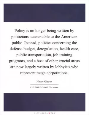 Policy is no longer being written by politicians accountable to the American public. Instead, policies concerning the defense budget, deregulation, health care, public transportation, job training programs, and a host of other crucial areas are now largely written by lobbyists who represent mega corporations Picture Quote #1