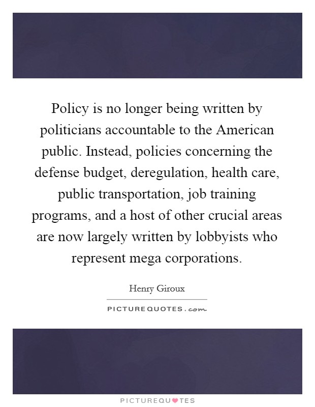 Policy is no longer being written by politicians accountable to the American public. Instead, policies concerning the defense budget, deregulation, health care, public transportation, job training programs, and a host of other crucial areas are now largely written by lobbyists who represent mega corporations. Picture Quote #1