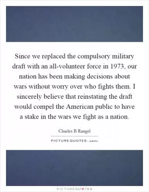 Since we replaced the compulsory military draft with an all-volunteer force in 1973, our nation has been making decisions about wars without worry over who fights them. I sincerely believe that reinstating the draft would compel the American public to have a stake in the wars we fight as a nation Picture Quote #1
