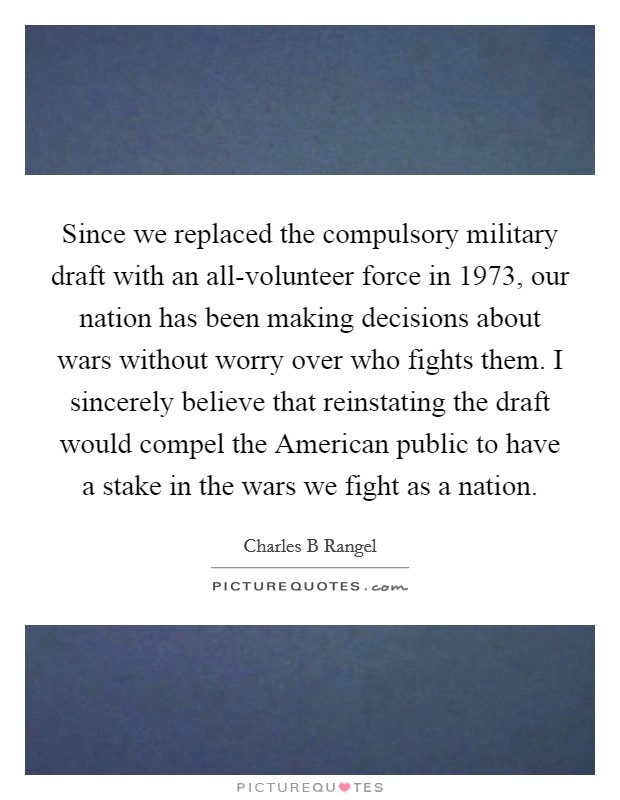 Since we replaced the compulsory military draft with an all-volunteer force in 1973, our nation has been making decisions about wars without worry over who fights them. I sincerely believe that reinstating the draft would compel the American public to have a stake in the wars we fight as a nation. Picture Quote #1