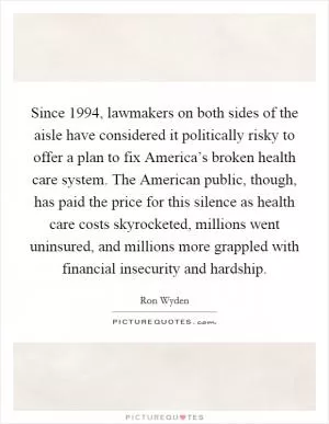 Since 1994, lawmakers on both sides of the aisle have considered it politically risky to offer a plan to fix America’s broken health care system. The American public, though, has paid the price for this silence as health care costs skyrocketed, millions went uninsured, and millions more grappled with financial insecurity and hardship Picture Quote #1