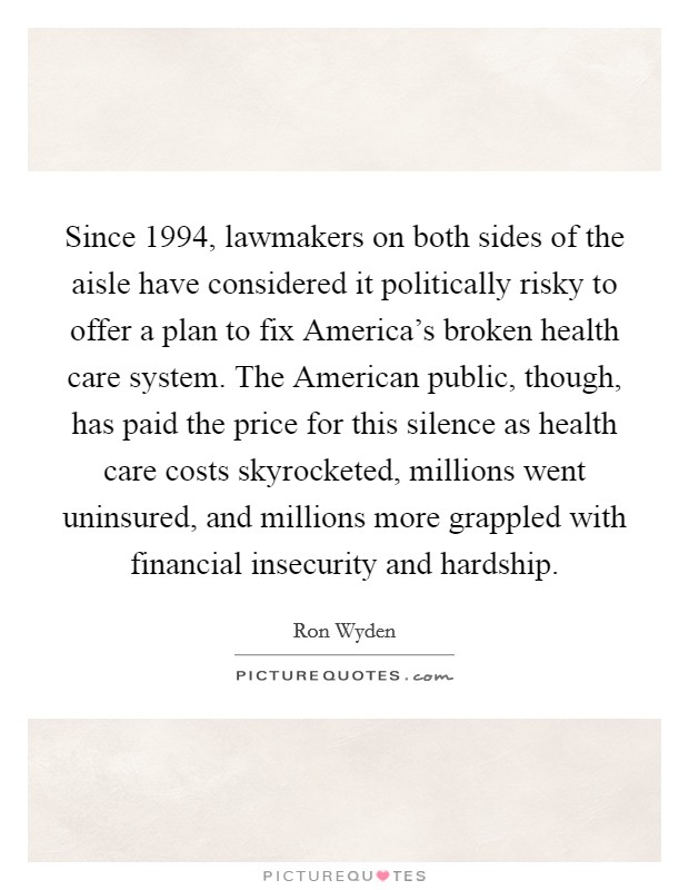 Since 1994, lawmakers on both sides of the aisle have considered it politically risky to offer a plan to fix America's broken health care system. The American public, though, has paid the price for this silence as health care costs skyrocketed, millions went uninsured, and millions more grappled with financial insecurity and hardship. Picture Quote #1