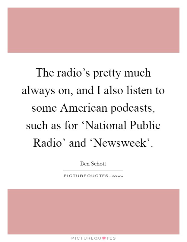 The radio's pretty much always on, and I also listen to some American podcasts, such as for ‘National Public Radio' and ‘Newsweek'. Picture Quote #1