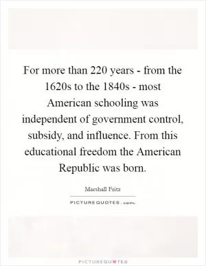 For more than 220 years - from the 1620s to the 1840s - most American schooling was independent of government control, subsidy, and influence. From this educational freedom the American Republic was born Picture Quote #1