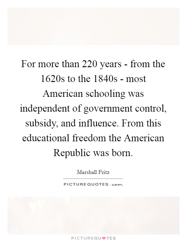 For more than 220 years - from the 1620s to the 1840s - most American schooling was independent of government control, subsidy, and influence. From this educational freedom the American Republic was born. Picture Quote #1
