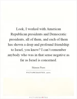 Look, I worked with American Republican presidents and Democratic presidents, all of them, and each of them has shown a deep and profound friendship to Israel, you know? I can’t remember anybody who was in that sense negative as far as Israel is concerned Picture Quote #1