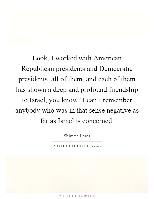 Look, I worked with American Republican presidents and Democratic presidents, all of them, and each of them has shown a deep and profound friendship to Israel, you know? I can't remember anybody who was in that sense negative as far as Israel is concerned. Picture Quote #1