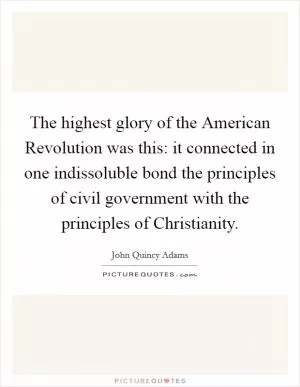 The highest glory of the American Revolution was this: it connected in one indissoluble bond the principles of civil government with the principles of Christianity Picture Quote #1