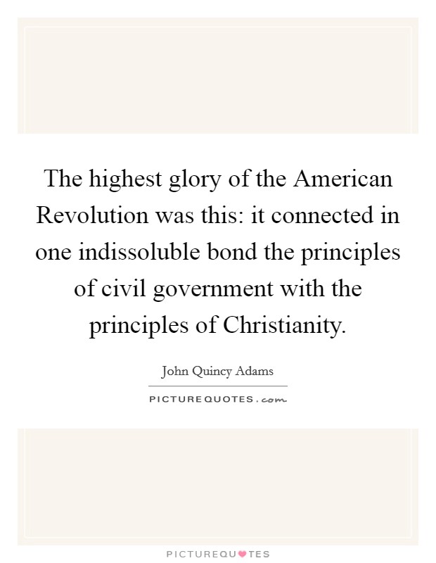 The highest glory of the American Revolution was this: it connected in one indissoluble bond the principles of civil government with the principles of Christianity. Picture Quote #1