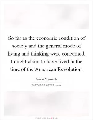 So far as the economic condition of society and the general mode of living and thinking were concerned, I might claim to have lived in the time of the American Revolution Picture Quote #1