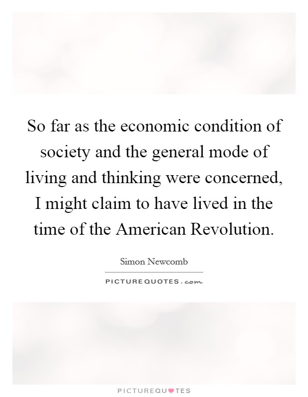 So far as the economic condition of society and the general mode of living and thinking were concerned, I might claim to have lived in the time of the American Revolution. Picture Quote #1
